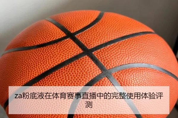 za粉底液在体育赛事直播中的完整使用体验评测