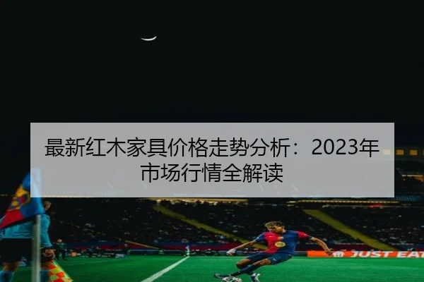 最新红木家具价格走势分析：2023年市场行情全解读